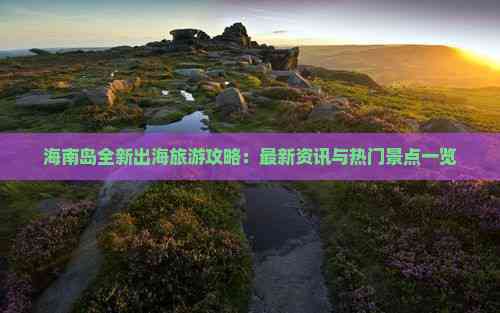海南岛全新出海旅游攻略：最新资讯与热门景点一览(图5)